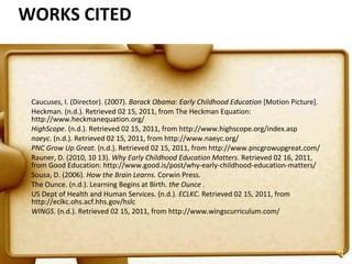 WORKS CITED Caucuses, I. (Director). (2007).  Barack Obama: Early Childhood Education  [Motion Picture]. Heckman. (n.d.). Retrieved 02 15, 2011, from The Heckman Equation: http://www.heckmanequation.org/ HighScope . (n.d.). Retrieved 02 15, 2011, from http://www.highscope.org/index.asp naeyc . (n.d.). Retrieved 02 15, 2011, from http://www.naeyc.org/ PNC Grow Up Great . (n.d.). Retrieved 02 15, 2011, from http://www.pncgrowupgreat.com/ Rauner, D. (2010, 10 13).  Why Early Childhood Education Matters . Retrieved 02 16, 2011, from Good Education: http://www.good.is/post/why-early-childhood-education-matters/ Sousa, D. (2006).  How the Brain Learns.  Corwin Press. The Ounce. (n.d.). Learning Begins at Birth.  the Ounce  . US Dept of Health and Human Services. (n.d.).  ECLKC . Retrieved 02 15, 2011, from http://eclkc.ohs.acf.hhs.gov/hslc WINGS . (n.d.). Retrieved 02 15, 2011, from http://www.wingscurriculum.com/     