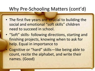 Why Pre-Schooling Matters (cont’d) The first five years  are  crucial  to building the social and emotional “soft skills” children need to succeed in school.  “ Soft” skills- following directions, starting and finishing projects, knowing when to ask for help. Equal in importance to Cognitive or “hard” skills—like being able to count, recite the alphabet, and write their names. (Good) 