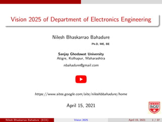 Vision 2025 of Department of Electronics Engineering
Nilesh Bhaskarrao Bahadure
Ph.D, ME, BE
Sanjay Ghodawat University
Atigre, Kolhapur, Maharashtra
nbahadure@gmail.com
https://www.sites.google.com/site/nileshbbahadure/home
April 15, 2021
Nilesh Bhaskarrao Bahadure (ECE) Vision 2025 April 15, 2021 1 / 37
 
