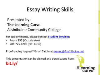 Essay Writing Skills
Presented by:
The Learning Curve
Assiniboine Community College
For appointments, please contact Student Services:
• Room 235 (Victoria Ave)
• 204-725-8700 (ext. 6639)
Proofreading request? Email Caitlin at munnc@Assiniboine.net
This presentation can be viewed and downloaded here:
bit.ly/
 