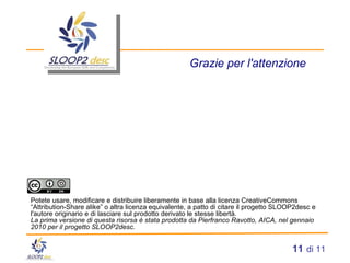 Grazie per l'attenzione Potete usare, modificare e distribuire liberamente in base alla licenza CreativeCommons “Attribution-Share alike” o altra licenza equivalente, a patto di citare il progetto SLOOP2desc e l'autore originario e di lasciare sul prodotto derivato le stesse libertà. La prima versione di questa risorsa è stata prodotta da Pierfranco Ravotto, AICA, nel gennaio 2010 per il progetto SLOOP2desc. 