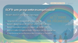 ECF é um programa evangelístico!
ECF é um programa evangelístico!
Através da ECF você pode conseguir:
+ Simpatia da comunidade com a Igreja
+ Novos alunos para as classes da Escola Sabatina
+ Novos membros para os clubes de DBV e AVT
+ Interessados frequentando semanas de evangelismo
+ Transformação na história das crianças e famílias
Através da ECF você pode conseguir:
+ Simpatia da comunidade com a Igreja
+ Novos alunos para as classes da Escola Sabatina
+ Novos membros para os clubes de DBV e AVT
+ Interessados frequentando semanas de evangelismo
+ Transformação na história das crianças e famílias
 