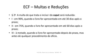 ECF – Multas e Reduções
• § 2o A multa de que trata o inciso I do caput será reduzida:
• I - em 90%, quando o livro for apresentado em até 30 dias após o
prazo;
• II - em 75%, quando o livro for apresentado em até 60 dias após o
prazo;
• III - à metade, quando o livro for apresentado depois do prazo, mas
antes de qualquer procedimento de ofício.
Prof. MSc. Ádamo da Cruz Barbosa - INOVAR - FIP
 