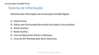 Escrituração Contábil Fiscal
Relembrando informações da Escrituração Contábil Digital:
G - Diário Geral;
R - Diário com Escrituração Resumida (vinculado a livro auxiliar);
A - Diário Auxiliar;
Z - Razão Auxiliar;
B - Livro de Balancetes Diários e Balanços;
S – Livro da SCP Mantida pelo Sócio Ostensivo.
Prof. MSc. Ádamo da Cruz Barbosa - INOVAR - FIP
Sistema de Informação
 