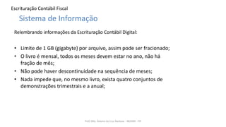 Escrituração Contábil Fiscal
Relembrando informações da Escrituração Contábil Digital:
• Limite de 1 GB (gigabyte) por arquivo, assim pode ser fracionado;
• O livro é mensal, todos os meses devem estar no ano, não há
fração de mês;
• Não pode haver descontinuidade na sequência de meses;
• Nada impede que, no mesmo livro, exista quatro conjuntos de
demonstrações trimestrais e a anual;
Prof. MSc. Ádamo da Cruz Barbosa - INOVAR - FIP
Sistema de Informação
 