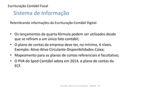 Escrituração Contábil Fiscal
Relembrando informações da Escrituração Contábil Digital:
• Os lançamentos de quarta fórmula podem ser utilizados desde
que se refiram a um único fato contábil;
• O plano de contas da empresa deve ter, no mínimo, 4 níveis.
Exemplo: Ativo-Ativo Circulante-Disponibilidades-Caixa;
• Mapeamento para os planos de contas referenciais é facultativo;
• O PVA do Sped Contábil adota em 2014, o plano de contas da
ECF.
Prof. MSc. Ádamo da Cruz Barbosa - INOVAR - FIP
Sistema de Informação
 