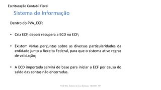 Escrituração Contábil Fiscal
Dentro do PVA_ECF:
• Cria ECF, depois recupera a ECD no ECF;
• Existem várias perguntas sobre as diversas particularidades da
entidade junto a Receita Federal, para que o sistema ative regras
de validação;
• A ECD importada servirá de base para iniciar a ECF por causa do
saldo das contas não encerradas.
Prof. MSc. Ádamo da Cruz Barbosa - INOVAR - FIP
Sistema de Informação
 