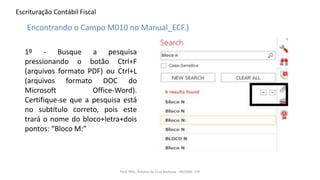 Escrituração Contábil Fiscal
1º - Busque a pesquisa
pressionando o botão Ctrl+F
(arquivos formato PDF) ou Ctrl+L
(arquivos formato DOC do
Microsoft Office-Word).
Certifique-se que a pesquisa está
no subtítulo correto, pois este
trará o nome do bloco+letra+dois
pontos: “Bloco M:”
Prof. MSc. Ádamo da Cruz Barbosa - INOVAR - FIP
Encontrando o Campo M010 no Manual_ECF.)
 