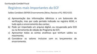 Escrituração Contábil Fiscal
Prof. MSc. Ádamo da Cruz Barbosa - INOVAR - FIP
Registros mais Importantes da ECF
Saldos Contábeis DEPOIS Encerramento (Ativo, Passivo e PL): REG K155
a) Apresentação das informações idênticas a um balancete de
verificação, mas por cada período indicado no registro K030, e
tudo após o encerramento das contas;
b) Pode ser importado um arquivo digital, ou recuperado pela ECD
ou na ferramenta de edição do Programa da ECF;
c) Apresentar todas as contas analíticas que tenham saldos ou
movimento;
d) Considerar os valores inclusive com os lançamentos de
encerramento.
 