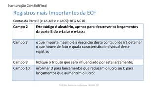 Escrituração Contábil Fiscal
Prof. MSc. Ádamo da Cruz Barbosa - INOVAR - FIP
Registros mais Importantes da ECF
Contas da Parte B (e-LALUR e e-LACS): REG M010
Campo 2 Este código é aleatório, apenas para descrever os lançamentos
da parte B do e-Lalur e e-Lacs;
Campo 3 o que importa mesmo é a descrição desta conta, onde irá detalhar
o que houve de fato e qual a característica individual deste
registro;
Campo 8 Indique o tributo que será influenciado por este lançamento;
Campo 10 informar D para lançamentos que reduzam o lucro, ou C para
lançamentos que aumentem o lucro;
 