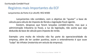 Escrituração Contábil Fiscal
Prof. MSc. Ádamo da Cruz Barbosa - INOVAR - FIP
Registros mais Importantes da ECF
Lançamentos da Parte A (e-LALUR): REG M300
Lançamentos não contábeis, com o objetivo de “ajustar” a base de
cálculo para cálculo do Imposto de Renda a legislação fiscal vigente.
Existem, despesas que foram lançadas contábil-mente, mas que a
administração tributária (o fisco), a luz da legislação, não aceita que seja
deduzida da base de cálculo para imposto de renda.
Exemplo: uma multa de trânsito não faz parte da operacionalidade da
empresa, além de ter caráter punitivo, assim o entendimento é que ouve
“culpa” do infrator (motorista em veículo da empresa).
 