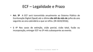 ECF – Legalidade e Prazo
• Art. 3º A ECF será transmitida anualmente ao Sistema Público de
Escrituração Digital (Sped) até o último dia útil do mês de julho do ano
seguinte ao ano-calendário a que se refira. (IN 1633/2016);
• § 4º Nos casos de extinção, cisão parcial, cisão total, fusão ou
incorporação, entregar ECF no 3º mês subsequente ao evento.
Prof. MSc. Ádamo da Cruz Barbosa - INOVAR - FIP
 