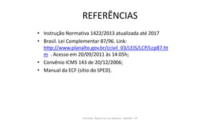 REFERÊNCIAS
• Instrução Normativa 1422/2013 atualizada até 2017
• Brasil. Lei Complementar 87/96. Link:
http://www.planalto.gov.br/ccivil_03/LEIS/LCP/Lcp87.ht
m . Acesso em 20/09/2011 às 14:05h;
• Convênio ICMS 143 de 20/12/2006;
• Manual da ECF (sítio do SPED).
Prof. MSc. Ádamo da Cruz Barbosa - INOVAR - FIP
 