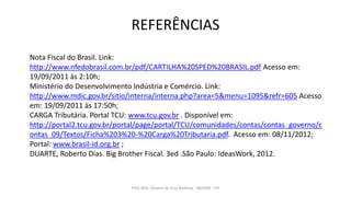 REFERÊNCIAS
Prof. MSc. Ádamo da Cruz Barbosa - INOVAR - FIP
Nota Fiscal do Brasil. Link:
http://www.nfedobrasil.com.br/pdf/CARTILHA%20SPED%20BRASIL.pdf Acesso em:
19/09/2011 às 2:10h;
Ministério do Desenvolvimento Indústria e Comércio. Link:
http://www.mdic.gov.br/sitio/interna/interna.php?area=5&menu=1095&refr=605 Acesso
em: 19/09/2011 às 17:50h;
CARGA Tributária. Portal TCU: www.tcu.gov.br . Disponível em:
http://portal2.tcu.gov.br/portal/page/portal/TCU/comunidades/contas/contas_governo/c
ontas_09/Textos/Ficha%203%20-%20Carga%20Tributaria.pdf. Acesso em: 08/11/2012;
Portal: www.brasil-id.org.br ;
DUARTE, Roberto Dias. Big Brother Fiscal. 3ed .São Paulo: IdeasWork, 2012.
 