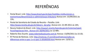 REFERÊNCIAS
• Portal Brasil. Link: http://www.brasil.gov.br/pac/medidas-institucionais-e-
economicas/desoneracao-e-administracao-tributaria Acesso em: 15/09/2011 às
15h;
• Postal da Secretaria de Estado da Receita – Paraíba. Link:
http://www.receita.pb.gov.br/idxserv_dar.php. Acesso em: 21-09-2011 às 14h;
• Receia Federal do Brasil. Link: http://www1.receita.fazenda.gov.br/sistemas/sped-
fiscal/legislacao.htm . Acesso em 18/09/2011 às 12:48h;
• Roberto Dias Duarte. www.robertodiasduarte.com.br Acesso: 13/09/2011 às 15:10;
• R7 Portal de Notícias. Link: http://noticias.r7.com/brasil/noticias/saiba-as-
diferencas-entre-o-pac-1-e-o-pac-2-20100330.html Acesso em: 13/9/11;
Prof. MSc. Ádamo da Cruz Barbosa - INOVAR - FIP
 