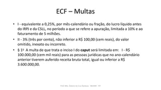 ECF – Multas
• I - equivalente a 0,25%, por mês-calendário ou fração, do lucro líquido antes
do IRPJ e da CSLL, no período a que se refere a apuração, limitada a 10% e ao
faturamento de 5 milhões.
• II - 3% (três por cento), não inferior a R$ 100,00 (cem reais), do valor
omitido, inexato ou incorreto.
• § 1o A multa de que trata o inciso I do caput será limitada em: I - R$
100.000,00 (cem mil reais) para as pessoas jurídicas que no ano-calendário
anterior tiverem auferido receita bruta total, igual ou inferior a R$
3.600.000,00.
Prof. MSc. Ádamo da Cruz Barbosa - INOVAR - FIP
 
