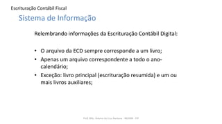 Escrituração Contábil Fiscal
Relembrando informações da Escrituração Contábil Digital:
• O arquivo da ECD sempre corresponde a um livro;
• Apenas um arquivo correspondente a todo o ano-
calendário;
• Exceção: livro principal (escrituração resumida) e um ou
mais livros auxiliares;
Prof. MSc. Ádamo da Cruz Barbosa - INOVAR - FIP
Sistema de Informação
 