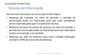 Escrituração Contábil Fiscal
Relembrando informações da Escrituração Contábil Digital:
• Mudança de contador no meio do período: o período da
escrituração pode ser fracionado para que cada contabilista
assine o período pelo qual é responsável técnico;
• Mudança de plano de contas da empresa no meio do período: o
período da escrituração pode ser fracionado para que cada plano
contas corresponda a um período;
• Mudança da sede da empresa para outra unidade federação:
consider o NIRE da nova sede da empresa;
Prof. MSc. Ádamo da Cruz Barbosa - INOVAR - FIP
Sistema de Informação
 