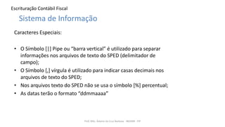 Escrituração Contábil Fiscal
Caracteres Especiais:
• O Símbolo [|] Pipe ou “barra vertical” é utilizado para separar
informações nos arquivos de texto do SPED (delimitador de
campo);
• O Símbolo [,] vírgula é utilizado para indicar casas decimais nos
arquivos de texto do SPED;
• Nos arquivos texto do SPED não se usa o símbolo [%] percentual;
• As datas terão o formato “ddmmaaaa”
Prof. MSc. Ádamo da Cruz Barbosa - INOVAR - FIP
Sistema de Informação
 