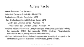Apresentação
Nome: Ádamo da Cruz Barbosa .:
Natural de Campina Grande-PB - 22-09-1978
Graduado em Ciências Contábeis – UEPB
Pós-Graduado em Contabilidade de Custos-UEPB
Mestre pela Univ. San Carlos – Asunción - PY
Doutorando pela Univ. San Carlos – Asunción - PY
Histórico Docente: Graduação UEPB; Graduação UNESC; Pós-graduação FURNE;
Pós-graduação FAFIC; Pós-graduação META Modelo; Pós-graduação
Maurício de Nassau; Pós-graduação Padre Anchieta;
Histórico Profissional: Banco do Brasil; coordenador Setor Fiscal; empresário da
contabilidade; auditor público de conformidade, perito contábil.
Prof. MSc. Ádamo da Cruz Barbosa - INOVAR - FIP
 