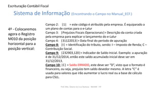 Escrituração Contábil Fiscal
4º - Colocaremos
agora o Registro
M010 da posição
horizontal para a
posição vertical:
Prof. MSc. Ádamo da Cruz Barbosa - INOVAR - FIP
Sistema de Informação (Encontrando o Campo no Manual_ECF.)
Campo 2: |1| = este código é atribuído pela empresa. É equiparado a
um plano de contas para o e-Lalur
Campo 3: |Prejuízos Fiscais Operacionais|= Descrição da conta criada
pela empresa para explicar o lançamento do e-Lalur
Campo 4: |31122013|= Data final do período de apuração
Campo 8: |I| = Identificação do tributo, sendo: I – Imposto de Renda; C –
Contribuição Social.
Campo 9: |232903,120|= Indicador de Saldo Inicial. Exemplo: a apuração
é de 31/12/2014, então este saldo acumulado inicial deve ser em
31/12/2013.
Campo 10: |C| = Saldo ERRADO, este deve ser “D”, visto que o formato é
financeiro, ou seja, prejuízo tem saldo devedor mesmo. A letra “C” é
usada para valores que irão aumentar o lucro real ou a base de cálculo
para CSLL.
 