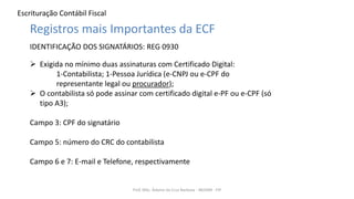 Escrituração Contábil Fiscal
Prof. MSc. Ádamo da Cruz Barbosa - INOVAR - FIP
Registros mais Importantes da ECF
IDENTIFICAÇÃO DOS SIGNATÁRIOS: REG 0930
 Exigida no mínimo duas assinaturas com Certificado Digital:
1-Contabilista; 1-Pessoa Jurídica (e-CNPJ ou e-CPF do
representante legal ou procurador);
 O contabilista só pode assinar com certificado digital e-PF ou e-CPF (só
tipo A3);
Campo 3: CPF do signatário
Campo 5: número do CRC do contabilista
Campo 6 e 7: E-mail e Telefone, respectivamente
 