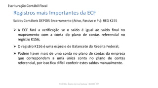 Escrituração Contábil Fiscal
Prof. MSc. Ádamo da Cruz Barbosa - INOVAR - FIP
Registros mais Importantes da ECF
Saldos Contábeis DEPOIS Encerramento (Ativo, Passivo e PL): REG K155
 A ECF fará a verificação se o saldo é igual ao saldo final no
mapeamento com a conta do plano de contas referencial no
registro K156;
 O registro K156 é uma espécie de Balancete da Receita Federal;
 Podem haver mais de uma conta no plano de contas da empresa
que correspondam a uma única conta no plano de contas
referencial, por isso fica difícil conferir estes saldos manualmente.
 