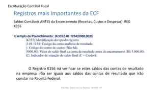 Escrituração Contábil Fiscal
Prof. MSc. Ádamo da Cruz Barbosa - INOVAR - FIP
Registros mais Importantes da ECF
Saldos Contábeis ANTES do Encerramento (Receitas, Custos e Despesas): REG
K355
O Registro K156 irá verificar se estes saldos das contas de resultado
na empresa irão ser iguais aos saldos das contas de resultado que irão
constar na Receita Federal.
 