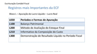 Escrituração Contábil Fiscal
Prof. MSc. Ádamo da Cruz Barbosa - INOVAR - FIP
Registros mais Importantes da ECF
Bloco L – Apuração do Lucro Líquido – Lucro Real
L030 Períodos e Formas de Apuração
L100 Balanço Patrimonial
L200 Método de Avaliação do Estoque Final
L210 Informativo da Composição do Custo
L300 Demonstração de Resultado Líquido no Período Fiscal
 