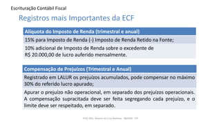 Escrituração Contábil Fiscal
Prof. MSc. Ádamo da Cruz Barbosa - INOVAR - FIP
Registros mais Importantes da ECF
Alíquota do Imposto de Renda (trimestral e anual)
15% para Imposto de Renda (-) Imposto de Renda Retido na Fonte;
10% adicional de Imposto de Renda sobre o excedente de
R$ 20.000,00 de lucro auferido mensalmente.
Compensação de Prejuízos (Trimestral e Anual)
Registrado em LALUR os prejuízos acumulados, pode compensar no máximo
30% do referido lucro apurado;
Apurar o prejuízo não operacional, em separado dos prejuízos operacionais.
A compensação supracitada deve ser feita segregando cada prejuízo, e o
limite deve ser respeitado, em separado.
 