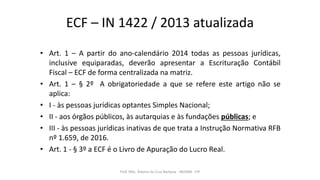 ECF – IN 1422 / 2013 atualizada
• Art. 1 – A partir do ano-calendário 2014 todas as pessoas jurídicas,
inclusive equiparadas, deverão apresentar a Escrituração Contábil
Fiscal – ECF de forma centralizada na matriz.
• Art. 1 – § 2º A obrigatoriedade a que se refere este artigo não se
aplica:
• I - às pessoas jurídicas optantes Simples Nacional;
• II - aos órgãos públicos, às autarquias e às fundações públicas; e
• III - às pessoas jurídicas inativas de que trata a Instrução Normativa RFB
nº 1.659, de 2016.
• Art. 1 - § 3º a ECF é o Livro de Apuração do Lucro Real.
Prof. MSc. Ádamo da Cruz Barbosa - INOVAR - FIP
 