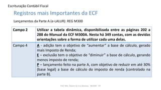 Escrituração Contábil Fiscal
Prof. MSc. Ádamo da Cruz Barbosa - INOVAR - FIP
Registros mais Importantes da ECF
Lançamentos da Parte A (e-LALUR): REG M300
Campo 2 Utilizar a tabela dinâmica, disponibilizada entre as páginas 202 a
288 do Manual da ECF M300A. Nesta há 349 contas, com as devidas
orientações sobre a forma de utilizar cada uma delas.
Campo 4 A - adição tem o objetivo de “aumentar” a base de cálculo, gerado
mais Imposto de Renda;
E – exclusão tem o objetivo de “diminuir” a base de cálculo, gerando
menos imposto de renda;
P – lançamento feito na parte A, com objetivo de reduzir em até 30%
(base legal) a base de cálculo do imposto de renda (controlado na
parte B).
 