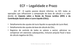 ECF – Legalidade e Prazo
Art. 2º O sujeito passivo deverá informar, na ECF, todas as
operações que influenciem a composição da base de cálculo e o valor
devido do Imposto sobre a Renda da Pessoa Jurídica (IRPJ) e da
Contribuição Social sobre o Lucro Líquido (CSLL);
• Detalhamento dos ajustes do lucro líquido na apuração do Lucro Real;
• Detalhamento dos ajustes da base de cálculo da CSLL;
• Registros de controle de todos os valores a excluir, adicionar ou
compensar em exercícios subsequentes, inclusive prejuízo fiscal e base
de cálculo negativa da CSLL;
Prof. MSc. Ádamo da Cruz Barbosa - INOVAR - FIP
 