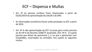 ECF – Dispensa e Multas
• Art. 5º As pessoas jurídicas ficam dispensadas a partir de
01/01/2014 da apresentação do LALUR e da DIPJ;
• As informações econômico-fiscais serão prestadas na ECF a partir
de 2015.
• Art. 6º A não apresentação da ECF no prazo gera multa prevista
ao Art 8º-A do Decreto 1598/77 atualizado. [Art. 8o-A. O sujeito
passivo que deixar de apresentar [...], ou que o apresentar com
inexatidões, incorreções ou omissões, fica sujeito às seguintes
multas:
Prof. MSc. Ádamo da Cruz Barbosa - INOVAR - FIP
 
