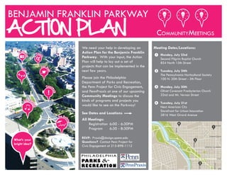 FAIRMOUNT
We need your help in developing an
Action Plan for the Benjamin Franklin
Parkway. With your input, the Action
Plan will help to lay out a set of
projects that can be implemented in the
next few years.
Please join the Philadelphia
Department of Parks and Recreation,
the Penn Project for Civic Engagement,
and PennPraxis at one of our upcoming
Community Meetings to discuss the
kinds of programs and projects you
would like to see on the Parkway!
See Dates and Locations
All Meetings:
Registration 6:00 - 6:30PM
Program 6:30 - 8:30PM
RSVP: Praxis@design.upenn.edu
Questions? Contact Penn Project for
Civic Engagement at 215-898-1112
Meeting Dates/Locations:
Monday, July 23rd
Second Pilgrim Baptist Church
854 North 15th Street
Tuesday, July 24th
The Pennsylvania Horticultural Society
100 N. 20th Street - 5th Floor
Monday, July 30th
Olivet Covenant Presbyterian Church
22nd and Mt. Vernon Street
Tuesday, July 31st
Next American City
Storefront for Urban Innovation
2816 West Girard Avenue
BENJAMIN FRANKLIN PARKWAY
ACTION PLAN COMMUNITYMEETINGS
!
Photo
Opp
Fitne
ss
Cross
walk
Date N
ight
Live M
usic
Sun Bat
hing
Play
What’s your
bright idea?
Photo
Opp
Fitne
ss
Cross
walk
Date N
ight
Live M
usic
Sun Bat
hing
Play
1
2
3
4
20TH
Schuylkill
River
GIRARD
SPRING GARDEN
VINE
JFK
22ND
29TH
BROAD
1
3
2
4
 