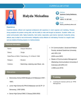 Experience
Halyda Meisalina
Address
Apartemen Gading Mediterania
Phone
+62812 -12- 597--602
Email
Halyda_meisalina@yahoo.co.id
Customer-oriented, efficient and organized professional with experience in event organizer and marketing. Possess
strong analytical and problem solving skills, with the ability to make well thought out decisions. Excellent written and
verbal communication skills. Highly trustworthy, Hard worker, responsible, quick learner, teamwork, trustworthy daring
attitude, easy to adapt to new environments, intelligently curious effective at multi-tasking. Punctual on a regular basis
and very reliable at finishing projects on or beforeschedule.
Name : Halyda Meisalina
Status : Single
Date/Place of Birth: Palembang, 21 of March 1986
Religion : Moslem
Hobbies : Swimming, Listening Jazz Music, etc.
 Elementary School SDN Mangkura 03 Makassar (1991-
1997)
 Junior High School SLTPN 03 Makassar and SLTP 21
Semarang (1997-2000)
 Senior High School SMU 2 Cilacap (2000-2003)
 S1 Communication, Social and Political
Faculty Jenderal Soedirman University
with GPA 3.38
(2003-June 2007)
 Master of Communication Management
(Marketing Communication) University of
Indonesia with GPA:3.51
( 2008-June 2010)
 Training for trainers (2012) at PPM
Manajemen
Training
Education
CURRICULUM VITAE
Personal information
 