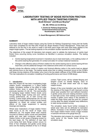 Conference On Railway Engineering
Perth 7-10 September 2008
LABORATORY TESTING OF BOGIE ROTATION FRICTION
WITH APPLIED TRACK TWISTING FORCES
Scott Simson1
and Bruce Brymer2
BE, ME, RPEQ and A.D.M.Eng
1. Centre for Railway Engineering,
Central Queensland University,
Rockhampton, QLD 4701
2. Asset Management, QR National Coal
SUMMARY
Laboratory tests of bogie rotation friction using the Centre for Railway Engineering’s heavy test lab facility
have been completed for the Rail CRC Project 82 -Bogie Rotation Friction Management. These tests are
believed to be the first in the world to rotate a full three piece bogie with track twist loads applied to the
wagon-bogie system. The lab testing expands on the simulation studies reported at the last CORE.
The objectives of the project 82 laboratory test program were to validate the behaviours of centre bowl
friction force occurring during curve transitions as identified in previous simulation studies. The testing
included:
• Centre bearing longitudinal movement in transitions due to track twist loads, or the walking motion of
the centre bearing that generates rim contact and adds rim contact rotational resistance.
• Change in the effective radius of friction rotation for the centre bearing due to centre bearing tilt from
track twist, and the additional change in the rotational centre when rim contact occurs.
Results include the effective centre of rotation and frictional effective radius in the centre bowl as altered
with pitching force on the bogie. The testing results show that no sliding movement occurs at the CCSB’s
until large curving rotations of the bolster occur due to the low elastic stiffness of the CCSB resilient blocks.
This has implications for simulation modelling of hunting performance and future CCSB design.
1 Introduction
Rail CRC Project 82 has been investigating bogie
rotation friction management in 3 piece freight
bogies. Simulation studies of the effect of bogie
rotation friction done in project 82 have been
previously reported, [1], [2], [3]. The cost benefits
of managing bogie rotation friction levels come
through limiting bogie hunting and poor vehicle
curving performance, [4]. In both curving and
hunting, 3 piece bogie performances are not only
dependent on bogie rotation friction but are heavily
dependent on wheel rail contact profiles and
effects of the bogie suspension in warping
(lozenge) and steering.
Wheel wear implications of bogie rotation friction
were found to be the result of bogie warp
deflections [3]. The largest wheel wear impacts
occurred at medium radius curves and particularly
gentle and near tight curvatures where bogie
rotation friction is the cause of flanging contact on
the lead bogie, [3]. The definition of near tight
curve being that were flange contact occurs on
three of four wheelsets and gentle curves being
were one the leading wheelset of four is in flange
contact. Tight curves, all four wheels flanging and
tangent curves no wheels flanging, have no
change in the total wheel wear due to bogie
rotation friction.
Design of the curve transition was found to effect
the warping of the bogie [1] with improved curving
wheel wear possible from cant deficient transition
in gentle curves and over rotating transition curves
in near tight curves. Over rotating curve transitions
include a tighter curve radius in the transition to
rotate the bogie frame past the point for constant
curving allow the elastic wheelset warp deflections
to relax during constant curving.
The simulation study found further increases to
wheel wear rates can be attributed to lubrication
effects. Increases in the wheelset angle of attack
from bogie rotation friction cause a large increase
in lubricant removal at the gauge face [2].
The laboratory test program for project 82 aims to
verify some of the results found during the
simulation study
 