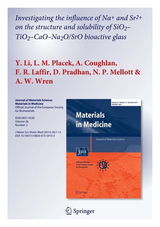 1 23
Journal of Materials Science:
Materials in Medicine
Official Journal of the European Society
for Biomaterials
ISSN 0957-4530
Volume 26
Number 2
J Mater Sci: Mater Med (2015) 26:1-12
DOI 10.1007/s10856-015-5415-5
Investigating the influence of Na+ and Sr2+
on the structure and solubility of SiO2–
TiO2–CaO–Na2O/SrO bioactive glass
Y. Li, L. M. Placek, A. Coughlan,
F. R. Laffir, D. Pradhan, N. P. Mellott &
A. W. Wren
 