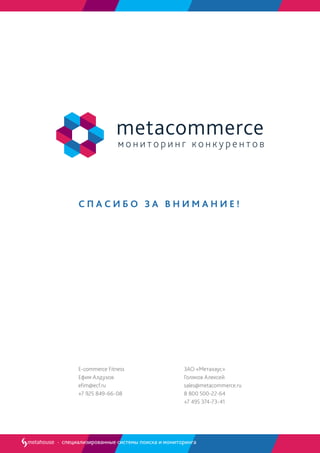 С П А С И Б О З А В Н И М А Н И Е !
специализированные системы поиска и мониторинга
ЗАО «Метахаус»
Голяков Алексей
sales@metacommerce.ru
8 800 500-22-64
+7 495 374-73-41
E-commerce Fitness
Ефим Алдухов
efim@ecf.ru
+7 925 849-66-08
 