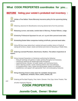 What COOK PROPERTIES coordinates for you…
BEFORE listing your estate’s probated real inventory :
Initiate a Free Sellers’ Home Warranty insurance policy for the upcoming listing
period.
Obtaining clearance for Beneficiaries removing desired items from the premises.
Releasing current, real estate, market data to Attorney, Probate Referee; Judge.
Scheduling Professional Appraisers for auto, art, rug and other personal asset sales.
Scheduling Estate Sales companies hosting on/off-site, personal asset sales.
Hiring Off-Haul crews taking food, medical and good condition items to Charity &
taking old furniture, drawer, closet and kitchen junk items to Recycling or Waste Sites.
Ordering Licensed Plumbers, Electricians, Roofers, Tile-setters inspections &
repairs.
Hiring Licensed Carpenters or Handymen performing the following:
- fixing all markings and gashes in walls; painting throughout as necessary,
- checking & replacing all needed light bulbs throughout
- repairing fixtures, faucets, hot water heaters and mechanical items,
- steam cleaning carpets / power washing exterior drive and walkways,
- re-carpeting floors, stairs, treads and laying plastic sheath for protection,
- establishing ‘curb appeal’ with appropriate ‘hard’ and landscaping measures.
Hiring Cleaning Crews to deep clean for complete change-over:
- appliances, windows, floors, baths, closets, etc.
Ordering all Pre-Sale Property, Pest, Alarm, Elevator, Pool, Spa, Home Theatre; Title
and
all other Inspection Reports.
COOK PROPERTIES
Jeanette Cook, Owner / Broker
 
