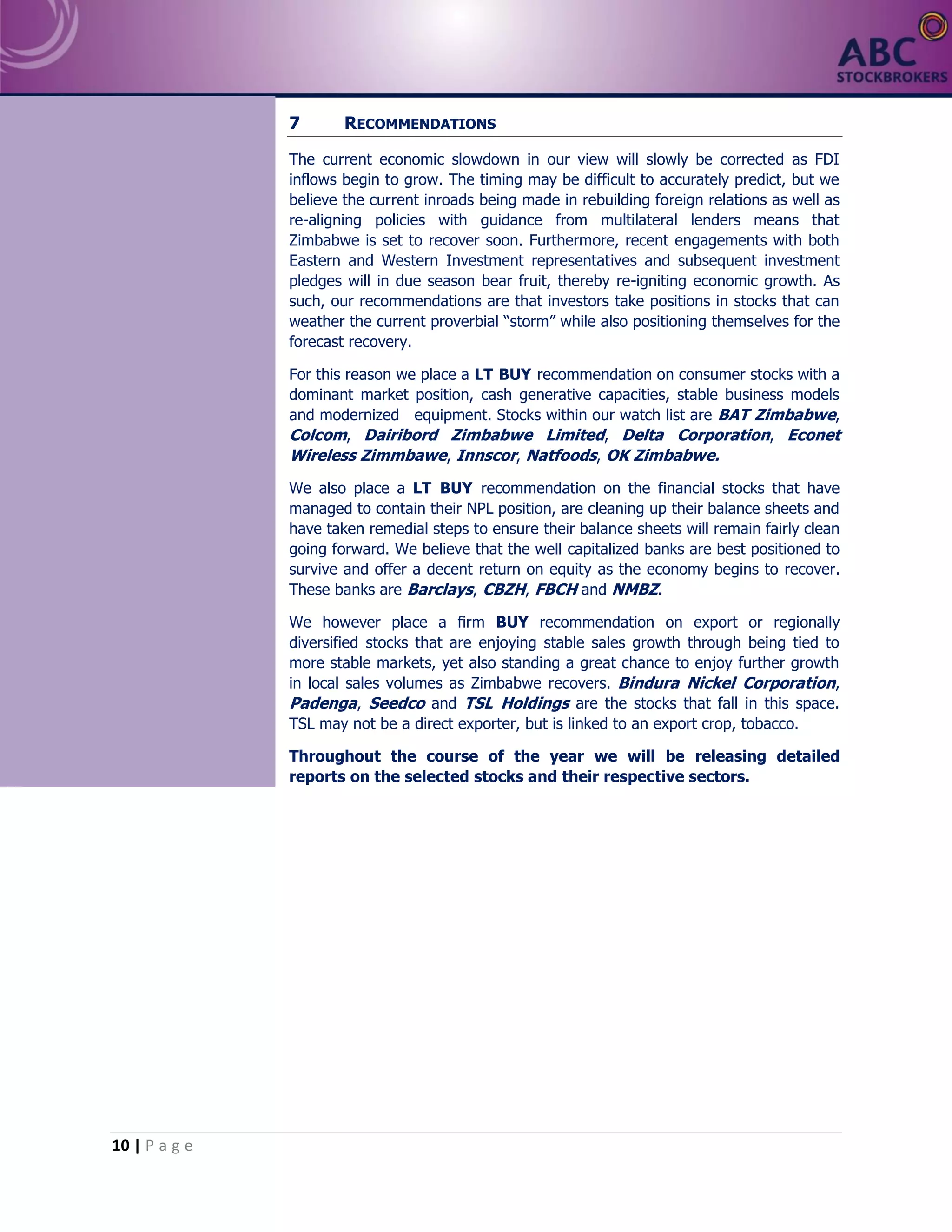 10 | P a g e
7 RECOMMENDATIONS
The current economic slowdown in our view will slowly be corrected as FDI
inflows begin to grow. The timing may be difficult to accurately predict, but we
believe the current inroads being made in rebuilding foreign relations as well as
re-aligning policies with guidance from multilateral lenders means that
Zimbabwe is set to recover soon. Furthermore, recent engagements with both
Eastern and Western Investment representatives and subsequent investment
pledges will in due season bear fruit, thereby re-igniting economic growth. As
such, our recommendations are that investors take positions in stocks that can
weather the current proverbial “storm” while also positioning themselves for the
forecast recovery.
For this reason we place a LT BUY recommendation on consumer stocks with a
dominant market position, cash generative capacities, stable business models
and modernized equipment. Stocks within our watch list are BAT Zimbabwe,
Colcom, Dairibord Zimbabwe Limited, Delta Corporation, Econet
Wireless Zimmbawe, Innscor, Natfoods, OK Zimbabwe.
We also place a LT BUY recommendation on the financial stocks that have
managed to contain their NPL position, are cleaning up their balance sheets and
have taken remedial steps to ensure their balance sheets will remain fairly clean
going forward. We believe that the well capitalized banks are best positioned to
survive and offer a decent return on equity as the economy begins to recover.
These banks are Barclays, CBZH, FBCH and NMBZ.
We however place a firm BUY recommendation on export or regionally
diversified stocks that are enjoying stable sales growth through being tied to
more stable markets, yet also standing a great chance to enjoy further growth
in local sales volumes as Zimbabwe recovers. Bindura Nickel Corporation,
Padenga, Seedco and TSL Holdings are the stocks that fall in this space.
TSL may not be a direct exporter, but is linked to an export crop, tobacco.
Throughout the course of the year we will be releasing detailed
reports on the selected stocks and their respective sectors.
 