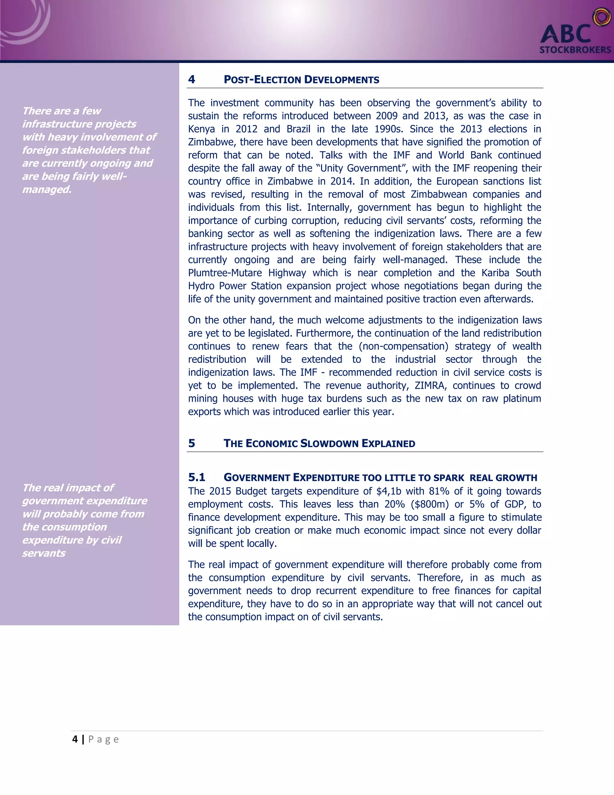4 | P a g e
4 POST-ELECTION DEVELOPMENTS
The investment community has been observing the government’s ability to
sustain the reforms introduced between 2009 and 2013, as was the case in
Kenya in 2012 and Brazil in the late 1990s. Since the 2013 elections in
Zimbabwe, there have been developments that have signified the promotion of
reform that can be noted. Talks with the IMF and World Bank continued
despite the fall away of the “Unity Government”, with the IMF reopening their
country office in Zimbabwe in 2014. In addition, the European sanctions list
was revised, resulting in the removal of most Zimbabwean companies and
individuals from this list. Internally, government has begun to highlight the
importance of curbing corruption, reducing civil servants’ costs, reforming the
banking sector as well as softening the indigenization laws. There are a few
infrastructure projects with heavy involvement of foreign stakeholders that are
currently ongoing and are being fairly well-managed. These include the
Plumtree-Mutare Highway which is near completion and the Kariba South
Hydro Power Station expansion project whose negotiations began during the
life of the unity government and maintained positive traction even afterwards.
On the other hand, the much welcome adjustments to the indigenization laws
are yet to be legislated. Furthermore, the continuation of the land redistribution
continues to renew fears that the (non-compensation) strategy of wealth
redistribution will be extended to the industrial sector through the
indigenization laws. The IMF - recommended reduction in civil service costs is
yet to be implemented. The revenue authority, ZIMRA, continues to crowd
mining houses with huge tax burdens such as the new tax on raw platinum
exports which was introduced earlier this year.
5 THE ECONOMIC SLOWDOWN EXPLAINED
5.1 GOVERNMENT EXPENDITURE TOO LITTLE TO SPARK REAL GROWTH
The 2015 Budget targets expenditure of $4,1b with 81% of it going towards
employment costs. This leaves less than 20% ($800m) or 5% of GDP, to
finance development expenditure. This may be too small a figure to stimulate
significant job creation or make much economic impact since not every dollar
will be spent locally.
The real impact of government expenditure will therefore probably come from
the consumption expenditure by civil servants. Therefore, in as much as
government needs to drop recurrent expenditure to free finances for capital
expenditure, they have to do so in an appropriate way that will not cancel out
the consumption impact on of civil servants.
There are a few
infrastructure projects
with heavy involvement of
foreign stakeholders that
are currently ongoing and
are being fairly well-
managed.
The real impact of
government expenditure
will probably come from
the consumption
expenditure by civil
servants
 