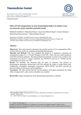  Please cite this paper as:
Khabbazi M, Harsij M, Hedayati A K, Gholipoor H, Gerami M H, Ghafari Farsani H. Effect of CuO
nanoparticles on some hematological indices of rainbow trout oncorhynchus mykiss and their potential toxicity,
Nanomed J, 2015; 2(1): 67-73.
Received: Jun. 26, 2014; Accepted: Sep. 15, 2014
Vol. 2, No. 1, Winter 2015, page 67-73
Received: Apr. 22, 2014; Accepted: Jul. 12, 2014
Vol. 1, No. 5, Autumn 2014, page 298-301
Online ISSN 2322-5904
http://nmj.mums.ac.ir
Original Research
Effect of CuO nanoparticles on some hematological indices of rainbow trout
oncorhynchus mykiss and their potential toxicity
Mahboobe Khabbazi1
, Mohammad Harsij1
, Seyed Ali Akbar Hedayati2
, Hosna Gholipoor1
,
Mohammad Hasan Gerami1*
, Hamed Ghafari Farsani3
1
Department of Fisheries, Gonbad Kavous University, Gonbad Kavous, Iran
2
Department of Fisheries, Gorgan University of Agricultural and Natural Resources, Gorgan, Iran
3
Research club of Islamic Azad University of Shahrekord, Shahrekord, Iran
Abstract
Objective(s): This study aimed to determine the possible toxicity of Cuo nanoparticles (NPs)
on Oncorhynchus mykiss by evaluating hematological parameters.
Materials and Methods: Fish were sampled and treated in 4 aquariums containing the
concentration ranges of 1, 5, 20 and 100 ppm of CuO NPs. There was one control group (no
CuO NPs) and three replicates. The physicochemical properties of water were as follows: the
temperature was 22±2 Cº, oxygen saturation was 90.9±0.2%, pH was at 7±0.004 and the
concentration of CaCO3 was 270.
Results: No mortality was observed after 96 hours of exposure. The analysis of
hematological parameters showed that CuO NPs affected the counts of white blood cells,
lymphocytes, eosinophils, neutrophils, hematocrits, MCH, MCHC and MCV and did not
have any effects on monocytes and hemoglobins.
Conclusion: The data showed that the overall hardness (270 ppm) neutralized the lethal
effect of copper on O. mykiss and no mortality was recorded.
Keywords: Copper nanoparticles, Fish, Hematological parameters, Lethality
*Corresponding Author: Mohammad Hasan Gerami, Department of Fisheries, Gonbad Kavous University,
Gonbad Kavous, Iran.
Tel: +989173093192, Email: m.h.gerami@ghec.ac.ir, m.h.gerami@gmail.com
 