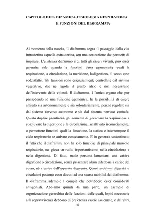 18
CAPITOLO DUE: DINAMICA, FISIOLOGIA RESPIRATORIA
E FUNZIONI DEL DIAFRAMMA
Al momento della nascita, il diaframma segna il passaggio dalla vita
intrauterina a quella extrauterina, con una contrazione che permette di
inspirare. L'esistenza dell'uomo e di tutti gli esseri viventi, può esser
garantita solo quando le funzioni dette egemoniche quali la
respirazione, la circolazione, la nutrizione, la digestione, il sesso sono
soddisfatte. Tali funzioni sono essenzialmente controllate dal sistema
vegetativo, che ne regola il giusto ritmo e non necessitano
dell'intervento della volontà. Il diaframma, è l'unico organo che, pur
presiedendo ad una funzione egemonica, ha la possibilità di essere
attivato sia autonomamente e sia volontariamente, perché regolato sia
dal sistema nervoso autonomo e sia dal sistema nervoso centrale.
Questa duplice peculiarità, gli consente di governare la respirazione e
coadiuvare la digestione e la circolazione, se attivato inconsciamente,
o permettere funzioni quali la fonazione, la statica e interrompere il
ciclo respiratorio se attivato consciamente. E' in generale sottostimato
il fatto che il diaframma non ha solo funzione di principale muscolo
respiratorio, ma gioca un ruolo importantissimo nella circolazione e
nella digestione. Di fatto, molte persone lamentano una cattiva
digestione o circolazione, senza presentare alcun difetto né a carico del
cuore, né a carico dell'apparato digerente. Questi problemi digestivi o
circolatori possono esser dovuti ad una scarsa mobilità del diaframma.
Il diaframma, adempie a compiti che potrebbero esser considerati
antagonisti. Abbiamo quindi da una parte, un esempio di
organizzazione gerarchica delle funzioni, delle quali, le più necessarie
alla sopravvivenza debbono di preferenza essere assicurate, e dall'altra,
 