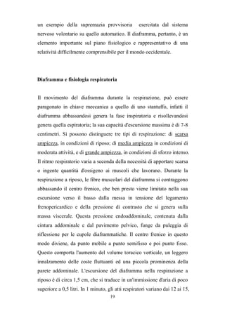 19
un esempio della supremazia provvisoria esercitata dal sistema
nervoso volontario su quello automatico. Il diaframma, pertanto, è un
elemento importante sul piano fisiologico e rappresentativo di una
relatività difficilmente comprensibile per il mondo occidentale.
Diaframma e fisiologia respiratoria
Il movimento del diaframma durante la respirazione, può essere
paragonato in chiave meccanica a quello di uno stantuffo, infatti il
diaframma abbassandosi genera la fase inspiratoria e risollevandosi
genera quella espiratoria; la sua capacità d'escursione massima è di 7-8
centimetri. Si possono distinguere tre tipi di respirazione: di scarsa
ampiezza, in condizioni di riposo; di media ampiezza in condizioni di
moderata attività, e di grande ampiezza, in condizioni di sforzo intenso.
Il ritmo respiratorio varia a seconda della necessità di apportare scarsa
o ingente quantità d'ossigeno ai muscoli che lavorano. Durante la
respirazione a riposo, le fibre muscolari del diaframma si contraggono
abbassando il centro frenico, che ben presto viene limitato nella sua
escursione verso il basso dalla messa in tensione del legamento
frenopericardico e della pressione di contrasto che si genera sulla
massa viscerale. Questa pressione endoaddominale, contenuta dalla
cintura addominale e dal pavimento pelvico, funge da puleggia di
riflessione per le cupole diaframmatiche. Il centro frenico in questo
modo diviene, da punto mobile a punto semifisso e poi punto fisso.
Questo comporta l'aumento del volume toracico verticale, un leggero
innalzamento delle coste fluttuanti ed una piccola prominenza della
parete addominale. L'escursione del diaframma nella respirazione a
riposo è di circa 1,5 cm, che si traduce in un'immissione d'aria di poco
superiore a 0,5 litri. In 1 minuto, gli atti respiratori variano dai 12 ai 15,
 