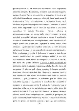 20
per un totale di 6 o 7 litri d'aria circa movimentata. Nella respirazione
di media ampiezza, il diaframma, ricercherà un'escursione maggiore,
dunque il centro frenico scenderà fino a contrastare i visceri e gli
addominali determinando una contro spinta dei visceri stessi contro il
centro frenico. Questo meccanismo farà sì che il centro frenico, che è
diventato progressivamente punto fisso cominci a trazionare le costole
verso l'alto, imponendo così al torace di modificare la sua forma
aumentando il diametro trasversale toracico inferiore e
contemporaneamente, per mezzo dello sterno, innalzare le coste
superiori, generando il classico movimento a manico di secchio che
aumenta il volume toracico antero-posteriore. Nella respirazione più
ampia, quella sotto sforzo vera e propria, il centro frenico viene
abbassato vigorosamente ricevendo a fondo corsa la contro pressione
della massa viscerale e la trazione del sistema sospensore pericardico.
Nella respirazione profonda, il diaframma si muove in tutta la sua
capacità movimentando una quantità d'aria pari a circa 2,8 lt ad ogni
atto respiratorio. In un minuto, avviene perciò un ricircolo di circa 80
litri d'aria. Da quanto affermato si evince il ruolo essenziale del
diaframma nella meccanica respiratoria, infatti, da solo riesce ad
aumentare i 3 diametri del volume toracico, il diametro verticale,
trasversale ed antero-posteriore. Ora è importante osservare come in
una respirazione sotto sforzo, ci sia l'intervento anche dei muscoli
accessori, i quali coadiuvano il diaframma per far fronte alle
aumentate esigenze di ossigenazione di un sistema che è in debito di
ossigeno. In una sequenza corretta di un tale atto respiratorio, vede la
prima fase di lavoro svolta dal diaframma, seguito subito dopo dai
muscoli accessori di origine scapolare, cervicale e/o dorsale a seconda
di quale attività si stia svolgendo(ovvero a seconda di quale parte del
corpo stiamo utilizzando nell'attività). Nel caso ci sia un intervento che
parta per primo dai muscoli accessori e poi dopo dal diaframma,
 