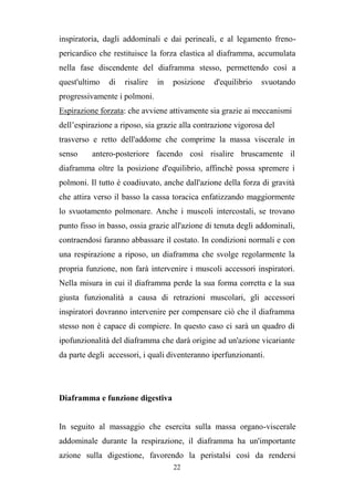 22
inspiratoria, dagli addominali e dai perineali, e al legamento freno-
pericardico che restituisce la forza elastica al diaframma, accumulata
nella fase discendente del diaframma stesso, permettendo così a
quest'ultimo di risalire in posizione d'equilibrio svuotando
progressivamente i polmoni.
Espirazione forzata: che avviene attivamente sia grazie ai meccanismi
dell’espirazione a riposo, sia grazie alla contrazione vigorosa del
trasverso e retto dell'addome che comprime la massa viscerale in
senso antero-posteriore facendo così risalire bruscamente il
diaframma oltre la posizione d'equilibrio, affinchè possa spremere i
polmoni. Il tutto è coadiuvato, anche dall'azione della forza di gravità
che attira verso il basso la cassa toracica enfatizzando maggiormente
lo svuotamento polmonare. Anche i muscoli intercostali, se trovano
punto fisso in basso, ossia grazie all'azione di tenuta degli addominali,
contraendosi faranno abbassare il costato. In condizioni normali e con
una respirazione a riposo, un diaframma che svolge regolarmente la
propria funzione, non farà intervenire i muscoli accessori inspiratori.
Nella misura in cui il diaframma perde la sua forma corretta e la sua
giusta funzionalità a causa di retrazioni muscolari, gli accessori
inspiratori dovranno intervenire per compensare ciò che il diaframma
stesso non è capace di compiere. In questo caso ci sarà un quadro di
ipofunzionalità del diaframma che darà origine ad un'azione vicariante
da parte degli accessori, i quali diventeranno iperfunzionanti.
Diaframma e funzione digestiva
In seguito al massaggio che esercita sulla massa organo-viscerale
addominale durante la respirazione, il diaframma ha un'importante
azione sulla digestione, favorendo la peristalsi così da rendersi
 