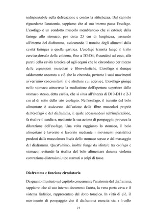 23
indispensabile nella defecazione e contro la stitichezza. Dal capitolo
riguardante l'anatomia, sappiamo che al suo interno passa l'esofago.
L'esofago è un condotto muscolo membranoso che si estende dalla
faringe allo stomaco, per circa 23 cm di lunghezza, passando
all'interno del diaframma, assicurando il transito degli alimenti dalla
cavità faringea a quella gastrica. L'esofago transita lungo il tratto
cervico-dorsale della colonna, fino a D3-D4, fissandosi ad esso, alle
pareti della cavità toracica ed agli organi che lo circondano per mezzo
delle espansioni muscolari e fibro-elastiche. L'esofago è dunque
saldamente ancorato a ciò che lo circonda, pertanto i suoi movimenti
avverranno concomitanti alle strutture cui aderisce. L'esofago giunge
nello stomaco attraverso la mediazione dell'apertura superiore dello
stomaco stesso, detta cardia, che si situa all'altezza di D10-D11 e 2-3
cm al di sotto dello iato esofageo. Nell'esofago, il transito del bolo
alimentare è assicurato dall'azione delle fibre muscolari proprie
dell'esofago e del diaframma, il quale abbassandosi nell'inspirazione,
fa risalire il cardia e, mediante la sua azione di pompaggio, provoca la
dilatazione dell'esofago. Una volta raggiunto lo stomaco, il bolo
alimentare è lavorato è lavorato mediante i movimenti peristaltici
prodotti dalla muscolatura liscia dello stomaco stesso e dal massaggio
del diaframma. Quest'ultimo, inoltre funge da sfintere tra esofago e
stomaco, evitando la risalita del bolo alimentare durante violente
contrazione-distensioni, tipo starnuti o colpi di tosse.
Diaframma e funzione circolatoria
Da quanto illustrato sul capitolo concernente l'anatomia del diaframma,
sappiamo che al suo interno decorrono l'aorta, la vena porta cava e il
sistema linfatico, rappresentato dal dotto toracico. In virtù di ciò, il
movimento di pompaggio che il diaframma esercita sia a livello
 