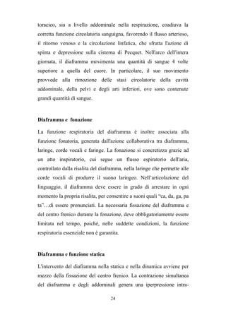 24
toracico, sia a livello addominale nella respirazione, coadiuva la
corretta funzione circolatoria sanguigna, favorendo il flusso arterioso,
il ritorno venoso e la circolazione linfatica, che sfrutta l'azione di
spinta e depressione sulla cisterna di Pecquet. Nell'arco dell'intera
giornata, il diaframma movimenta una quantità di sangue 4 volte
superiore a quella del cuore. In particolare, il suo movimento
provvede alla rimozione delle stasi circolatorie della cavità
addominale, della pelvi e degli arti inferiori, ove sono contenute
grandi quantità di sangue.
Diaframma e fonazione
La funzione respiratoria del diaframma è inoltre associata alla
funzione fonatoria, generata dall'azione collaborativa tra diaframma,
laringe, corde vocali e faringe. La fonazione si concretizza grazie ad
un atto inspiratorio, cui segue un flusso espiratorio dell'aria,
controllato dalla risalita del diaframma, nella laringe che permette alle
corde vocali di produrre il suono laringeo. Nell’articolazione del
linguaggio, il diaframma deve essere in grado di arrestare in ogni
momento la propria risalita, per consentire a suoni quali “ca, da, ga, pa
ta”…di essere pronunciati. La necessaria fissazione del diaframma e
del centro frenico durante la fonazione, deve obbligatoriamente essere
limitata nel tempo, poiché, nelle suddette condizioni, la funzione
respiratoria essenziale non è garantita.
Diaframma e funzione statica
L'intervento del diaframma nella statica e nella dinamica avviene per
mezzo della fissazione del centro frenico. La contrazione simultanea
del diaframma e degli addominali genera una iperpressione intra-
 