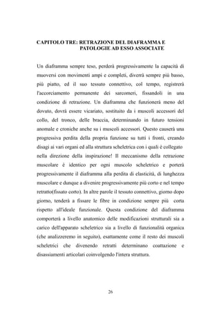 26
CAPITOLO TRE: RETRAZIONE DEL DIAFRAMMA E
PATOLOGIE AD ESSO ASSOCIATE
Un diaframma sempre teso, perderà progressivamente la capacità di
muoversi con movimenti ampi e completi, diverrà sempre più basso,
più piatto, ed il suo tessuto connettivo, col tempo, registrerà
l'accorciamento permanente dei sarcomeri, fissandoli in una
condizione di retrazione. Un diaframma che funzionerà meno del
dovuto, dovrà essere vicariato, sostituito da i muscoli accessori del
collo, del tronco, delle braccia, determinando in futuro tensioni
anomale e croniche anche su i muscoli accessori. Questo causerà una
progressiva perdita della propria funzione su tutti i fronti, creando
disagi ai vari organi ed alla struttura scheletrica con i quali è collegato
nella direzione della inspirazione! Il meccanismo della retrazione
muscolare è identico per ogni muscolo scheletrico e porterà
progressivamente il diaframma alla perdita di elasticità, di lunghezza
muscolare e dunque a divenire progressivamente più corto e nel tempo
retratto(fissato corto). In altre parole il tessuto connettivo, giorno dopo
giorno, tenderà a fissare le fibre in condizione sempre più corta
rispetto all'ideale funzionale. Questa condizione del diaframma
comporterà a livello anatomico delle modificazioni strutturali sia a
carico dell'apparato scheletrico sia a livello di funzionalità organica
(che analizzeremo in seguito), esattamente come il resto dei muscoli
scheletrici che divenendo retratti determinano coattazione e
disassiamenti articolari coinvolgendo l'intera struttura.
 